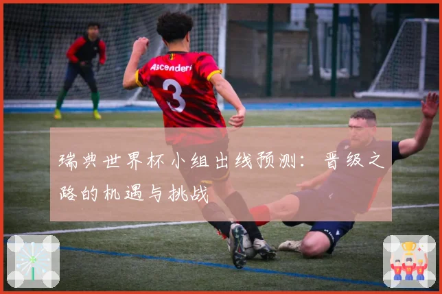 瑞典世界杯小组出线预测:晋级之路的机遇与挑战