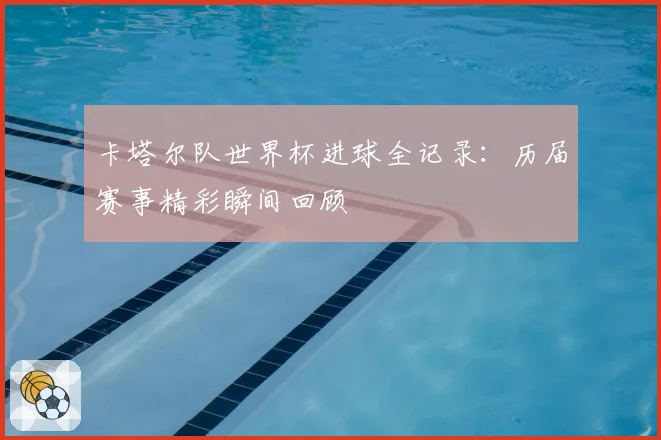 卡塔尔队世界杯进球全记录:历届赛事精彩瞬间回顾