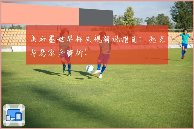 美加墨世界杯央视解说指南：亮点与悬念全解析！