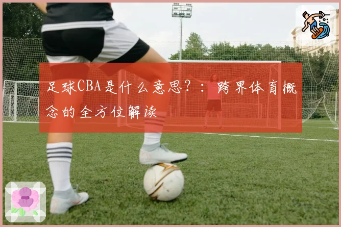 足球CBA是什么意思？：跨界体育概念的全方位解读