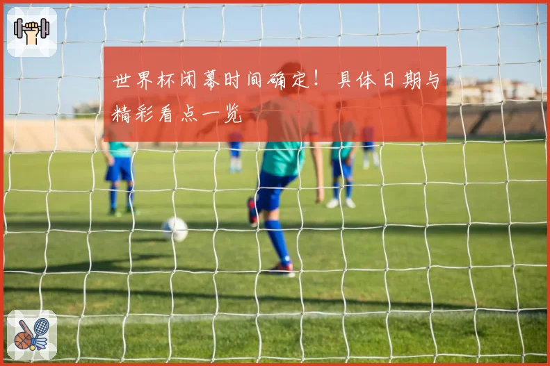 世界杯闭幕时间确定！具体日期与精彩看点一览