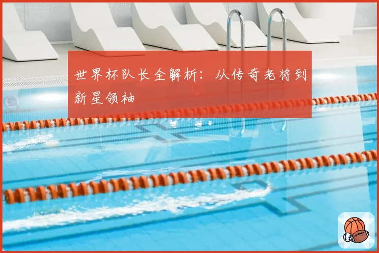 世界杯队长全解析:从传奇老将到新星领袖