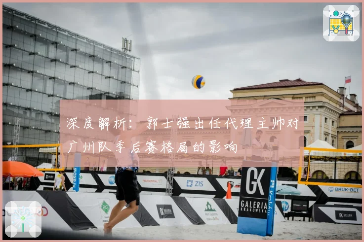 深度解析:郭士强出任代理主帅对广州队季后赛格局的影响