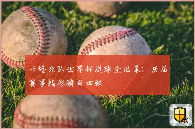 卡塔尔队世界杯进球全记录:历届赛事精彩瞬间回顾