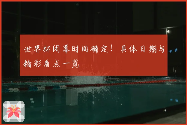 世界杯闭幕时间确定!具体日期与精彩看点一览